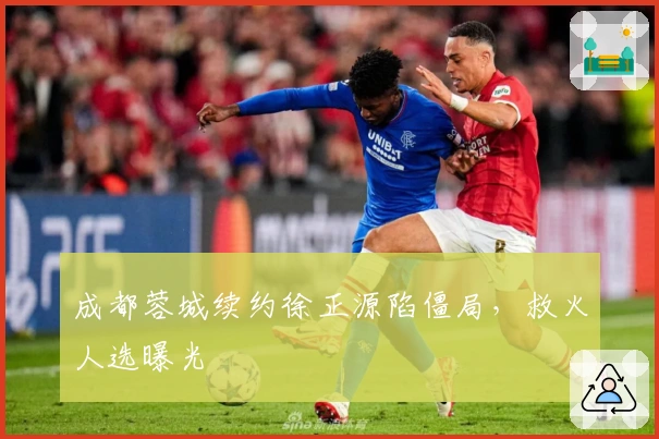 成都蓉城续约徐正源陷僵局，救火人选曝光