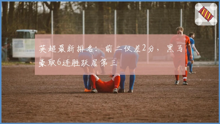 英超最新排名：前二仅差2分，黑马豪取6连胜跃居第三