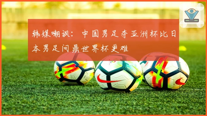 韩媒嘲讽：中国男足夺亚洲杯比日本男足问鼎世界杯更难