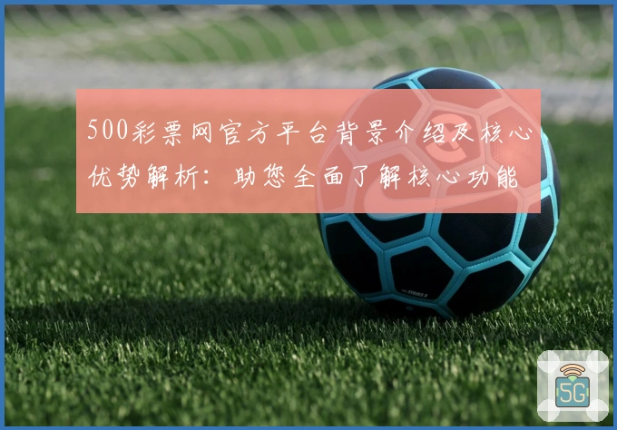 500彩票网官方平台背景介绍及核心优势解析：助您全面了解核心功能与应用亮点