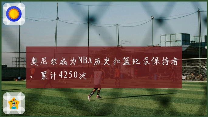 奥尼尔成为NBA历史扣篮纪录保持者，累计4250次