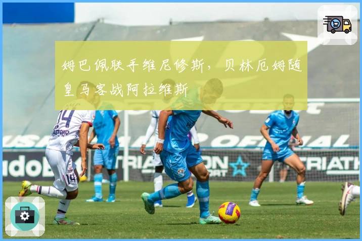 姆巴佩联手维尼修斯，贝林厄姆随皇马客战阿拉维斯