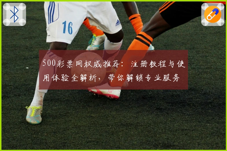 500彩票网权威推荐:注册教程与使用体验全解析,带你解锁专业服务新体验