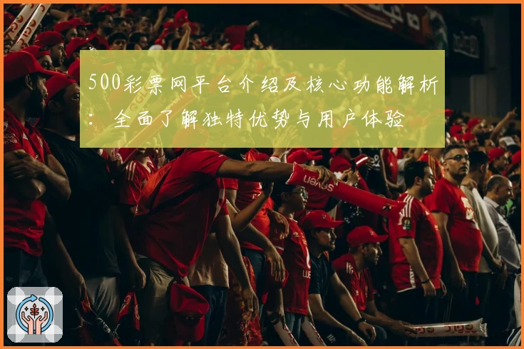 500彩票网平台介绍及核心功能解析：全面了解独特优势与用户体验
