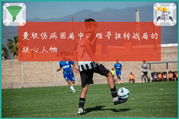 曼联伤病困局中，难寻扭转战局的核心人物