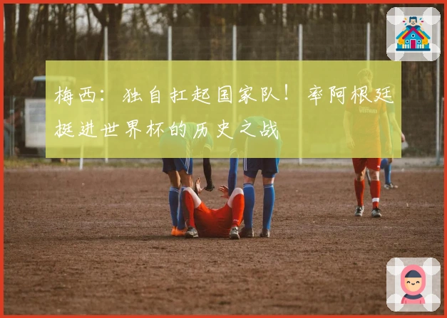 梅西：独自扛起国家队！率阿根廷挺进世界杯的历史之战