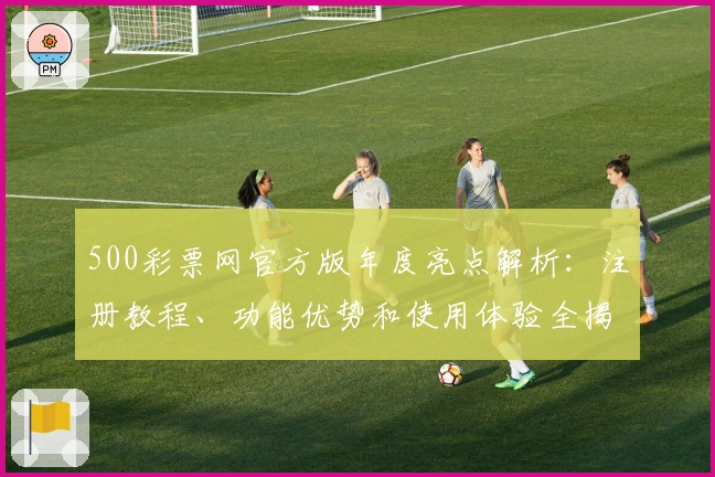 500彩票网官方版年度亮点解析：注册教程、功能优势和使用体验全揭秘