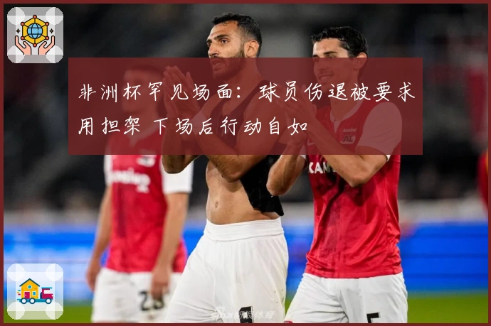 非洲杯罕见场面：球员伤退被要求用担架 下场后行动自如