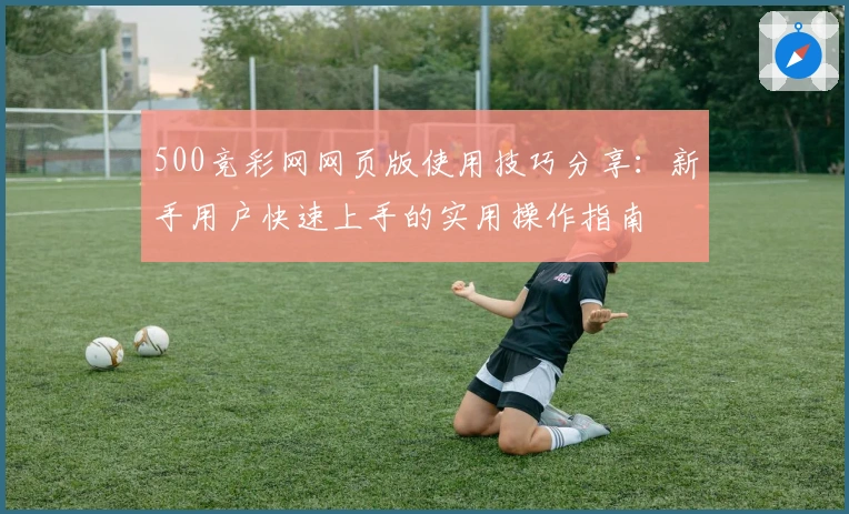 500竞彩网网页版使用技巧分享:新手用户快速上手的实用操作指南