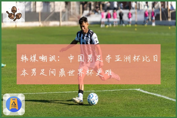 韩媒嘲讽：中国男足夺亚洲杯比日本男足问鼎世界杯更难