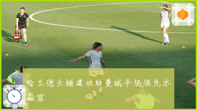 哈兰德头槌建功助曼城半场领先水晶宫