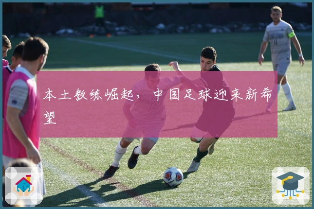 本土教练崛起，中国足球迎来新希望