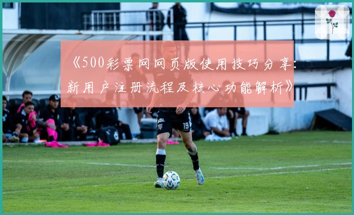 《500彩票网网页版使用技巧分享：新用户注册流程及核心功能解析》